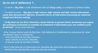 Qu’en est-il réellement ?...
- Le terme « Big Data » a été initialement créé par Doug Laney, un analyste du Gartner Institut
- Il le définit comme : "Big data is high-volume, high-velocity and high-variety information
assets that demand cost-effective, innovative forms of information processing for enhanced
insight and decision making."
- "la Big Data est une forte volumétrie, haute Vélocité et grande Variété de données qui exigent
des techniques innovantes et rentables de traitement d'information pour une meilleure prise
de décision". Doug Laney (Gartner)
- Ainsi, lorsque Gartner parle de Big Data, il fait référence à l'amélioration du processus de prise
de décision dans un contexte de :
• forte volumétrie de données (Volume) ;
• haute vélocité de donnée (Vélocité) ;
• et diverse actifs de données (Variété)
- Donc le Big Data est un phénomène qui nécessite des approches technologiques innovantes pour
bénéficier des opportunités contenues dans les données
 