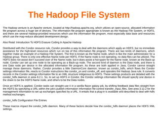 The Hadoop File System
The Hadoop venture is an Apache venture, located at http://hadoop.apache.org, which utilizes an open-source, allocated information
file program across a huge set of devices. The information file program appropriate is known as the Hadoop File System, or HDFS,
and there are several Hadoop-provided resources which use the information file program, most especially data base and resources
which use the map-reduce allocated development design.
Also Read: Introduction To HDFS Erasure Coding In Apache Hadoop
Distributed with the Condor resource rule, Condor provides a way to deal with the daemons which apply an HDFS, but no immediate
assistance for the high-level resources which run on top of this information file program. There are two kinds of daemons, which
together make an example of a Hadoop File System. The first is known as the Name node, which is like the main administrator for a
Hadoop group. There is only one effective Name node per HDFS. If the Name node is not operating, no data files can be utilized. The
HDFS does not assist don’t succeed over of the Name node, but it does assist a hot-spare for the Name node, known as the Back-up
node. Condor can set up one node to be operating as a Back-up node. The second kind of daemon is the Data node, and there is
one Data node per device in the allocated information file program. As these are both applied in Java, Condor cannot straight
manage these daemons. Rather, Condor provides a little DaemonCore daemon, known as condor_hdfs, which flows the Condor
settings information file, reacts to Condor instructions like condor_on and condor_off, and operates the Hadoop Java rule. It converts
records in the Condor settings information file to an XML structure indigenous to HDFS. These settings products are detailed with the
condor_hdfs daemon in area 8.2.1. So, to set up HDFS in Condor, the Condor settings information file should specify one device in
the share to be the HDFS Name node, and others to be the Data nodes.
Once an HDFS is applied, Condor tasks can straight use it in a vanilla flavor galaxy job, by shifting feedback data files straight from
the HDFS by specifying a URL within the job’s publish information information file control transfer_input_files. See area 3.12.2 for the
management information to set up exchanges specified by a URL. It entails that a plug-in is available and described to deal with hdfs
method exchanges.
condor_hdfs Configuration File Entries
These macros impact the condor_hdfs daemon. Many of these factors decide how the condor_hdfs daemon places the HDFS XML
settings.
 