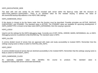 HDFS_BACKUPNODE_WEB
The deal with and slot variety for the HDFS included web server within the Back-up node, with the structure of
hdfs://<host_address>:<portnumber>. There is no standard value for this needed varying. It defines the value of
dfs.namenode.backup.http-address in the HDFS XML settings.
HDFS_NAMENODE_ROLE
If this device is chosen to be the Name node, then the function must be described. Possible principles are ACTIVE, BACKUP,
CHECKPOINT, and STANDBY. The standard value is ACTIVE. The STANDBY value are available for upcoming development. If
HDFS_NODETYPE is chosen to be Data node (HDFS_DATANODE), then this varying is ignored.
HDFS_LOG4J
Used to set the settings for the HDFS debugging stage. Currently one of OFF, FATAL, ERROR, WARN, INFODEBUG, ALL or INFO.
Debugging outcome is published to $(LOG)/hdfs.log. The standard value is INFO.
HDFS_ALLOW
A comma divided record of serves that are approved with make and study accessibility to invoked HDFS. Remember that this
settings varying name is likely to switch to HOSTALLOW_HDFS.
HDFS_DENY
A comma divided record of serves that are declined accessibility to the invoked HDFS. Remember that this settings varying name is
likely to switch to HOSTDENY_HDFS.
HDFS_NAMENODE_CLASS
An optionally available value that identifies the course to produce. The standard value is
org.apache.hadoop.hdfs.server.namenode.NameNode.
 