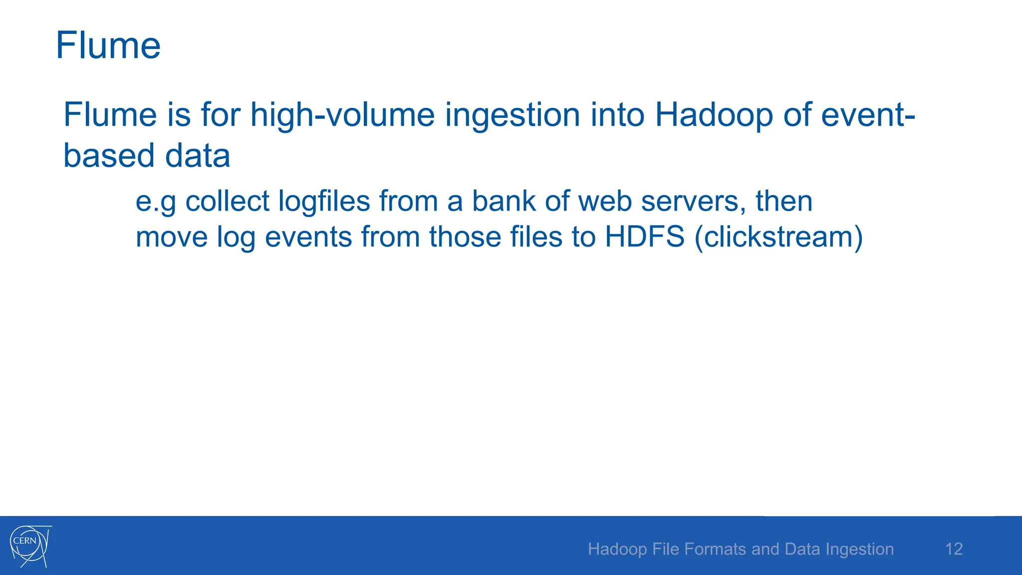 Flume
Flume is for high-volume ingestion into Hadoop of event-
based data
e.g collect logfiles from a bank of web servers, then
move log events from those files to HDFS (clickstream)
12
Hadoop File Formats and Data Ingestion
 