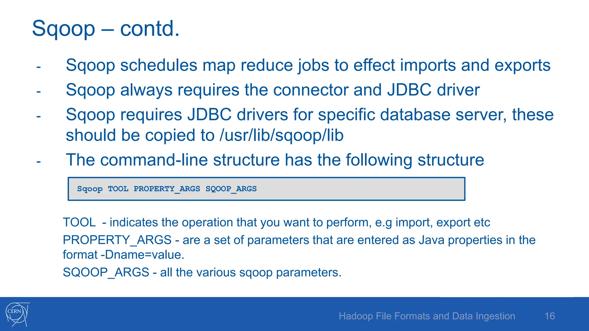 Sqoop – contd.
- Sqoop schedules map reduce jobs to effect imports and exports
- Sqoop always requires the connector and JDBC driver
- Sqoop requires JDBC drivers for specific database server, these
should be copied to /usr/lib/sqoop/lib
- The command-line structure has the following structure
TOOL - indicates the operation that you want to perform, e.g import, export etc
PROPERTY_ARGS - are a set of parameters that are entered as Java properties in the
format -Dname=value.
SQOOP_ARGS - all the various sqoop parameters.
16
Hadoop File Formats and Data Ingestion
Sqoop TOOL PROPERTY_ARGS SQOOP_ARGS
 