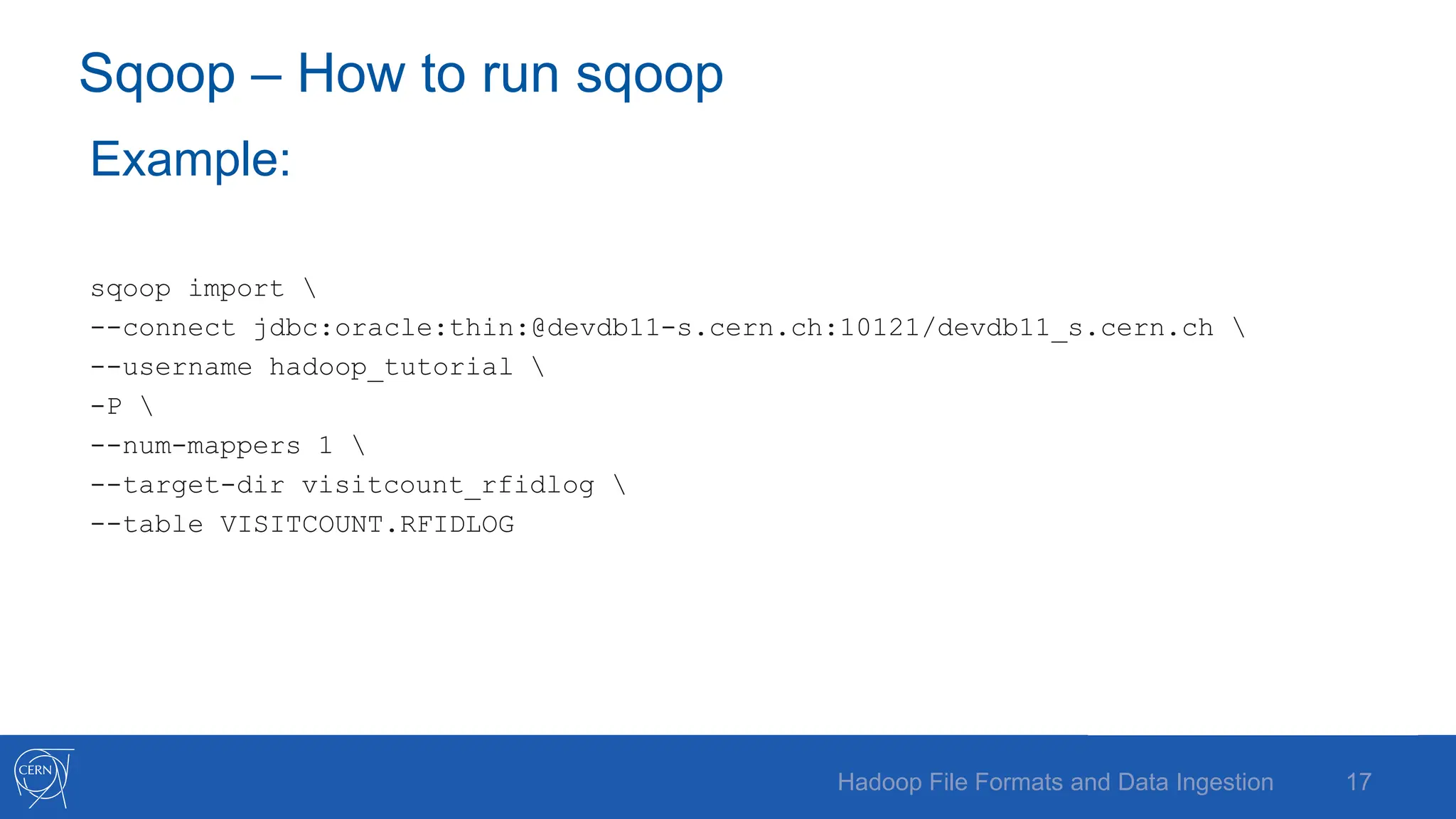 Sqoop – How to run sqoop
Example:
sqoop import 
--connect jdbc:oracle:thin:@devdb11-s.cern.ch:10121/devdb11_s.cern.ch 
--username hadoop_tutorial 
-P 
--num-mappers 1 
--target-dir visitcount_rfidlog 
--table VISITCOUNT.RFIDLOG
17
Hadoop File Formats and Data Ingestion
 
