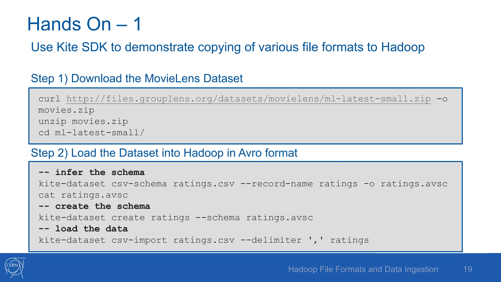 Hands On – 1
Use Kite SDK to demonstrate copying of various file formats to Hadoop
Step 1) Download the MovieLens Dataset
Step 2) Load the Dataset into Hadoop in Avro format
19
Hadoop File Formats and Data Ingestion
curl http://files.grouplens.org/datasets/movielens/ml-latest-small.zip -o
movies.zip
unzip movies.zip
cd ml-latest-small/
-- infer the schema
kite-dataset csv-schema ratings.csv --record-name ratings -o ratings.avsc
cat ratings.avsc
-- create the schema
kite-dataset create ratings --schema ratings.avsc
-- load the data
kite-dataset csv-import ratings.csv --delimiter ',' ratings
 