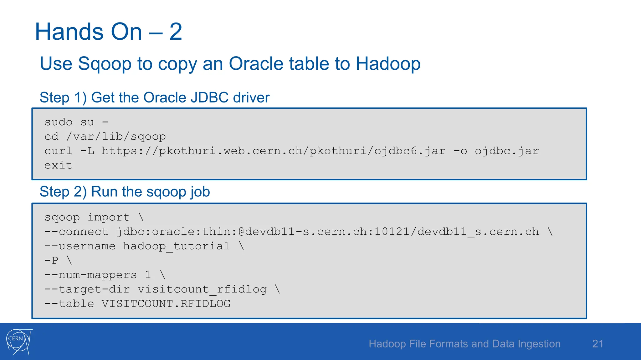 Hands On – 2
Use Sqoop to copy an Oracle table to Hadoop
Step 1) Get the Oracle JDBC driver
Step 2) Run the sqoop job
21
Hadoop File Formats and Data Ingestion
sudo su -
cd /var/lib/sqoop
curl -L https://pkothuri.web.cern.ch/pkothuri/ojdbc6.jar -o ojdbc.jar
exit
sqoop import 
--connect jdbc:oracle:thin:@devdb11-s.cern.ch:10121/devdb11_s.cern.ch 
--username hadoop_tutorial 
-P 
--num-mappers 1 
--target-dir visitcount_rfidlog 
--table VISITCOUNT.RFIDLOG
 