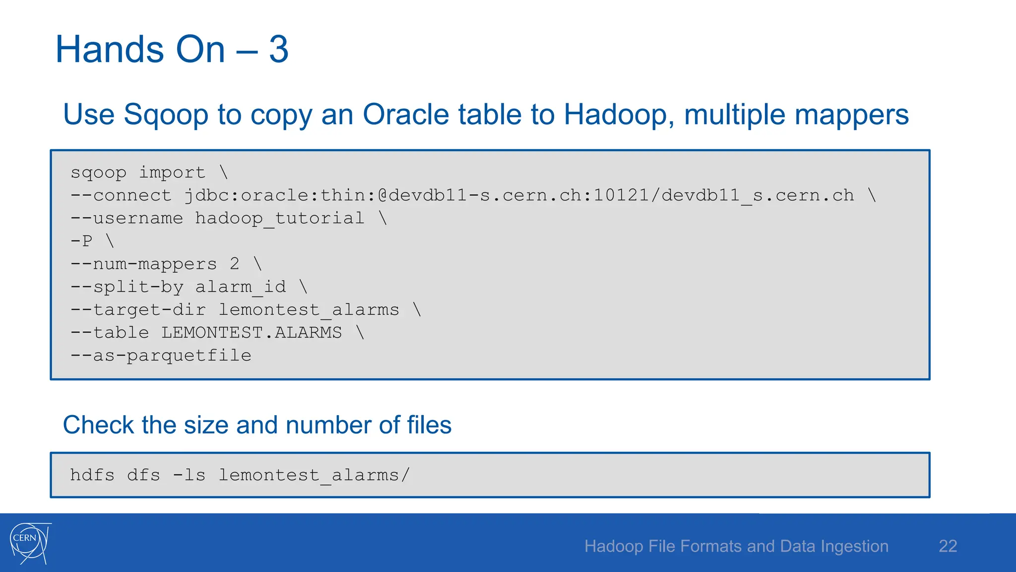 Hands On – 3
Use Sqoop to copy an Oracle table to Hadoop, multiple mappers
Check the size and number of files
22
Hadoop File Formats and Data Ingestion
sqoop import 
--connect jdbc:oracle:thin:@devdb11-s.cern.ch:10121/devdb11_s.cern.ch 
--username hadoop_tutorial 
-P 
--num-mappers 2 
--split-by alarm_id 
--target-dir lemontest_alarms 
--table LEMONTEST.ALARMS 
--as-parquetfile
hdfs dfs -ls lemontest_alarms/
 