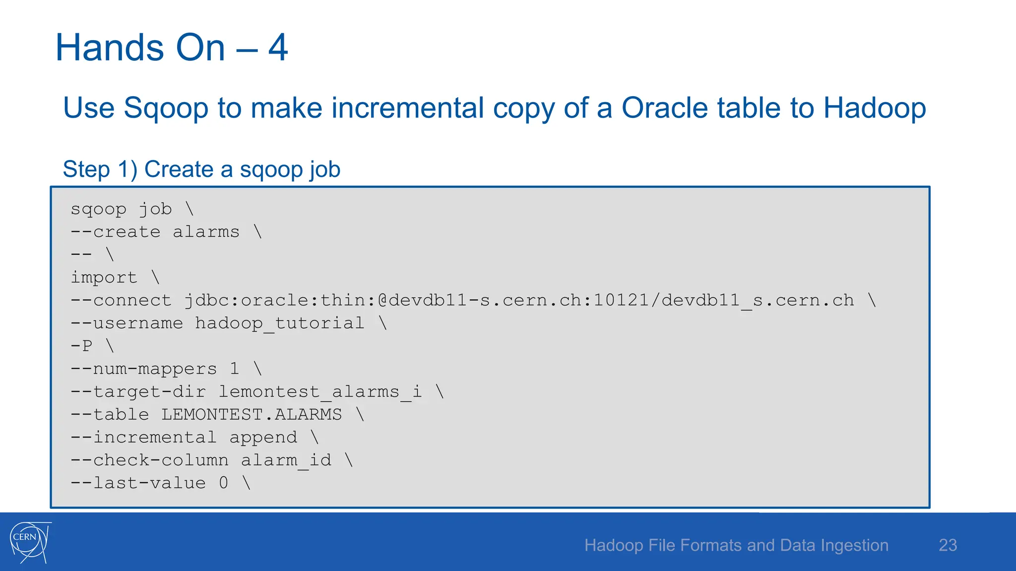 Hands On – 4
Use Sqoop to make incremental copy of a Oracle table to Hadoop
Step 1) Create a sqoop job
23
Hadoop File Formats and Data Ingestion
sqoop job 
--create alarms 
-- 
import 
--connect jdbc:oracle:thin:@devdb11-s.cern.ch:10121/devdb11_s.cern.ch 
--username hadoop_tutorial 
-P 
--num-mappers 1 
--target-dir lemontest_alarms_i 
--table LEMONTEST.ALARMS 
--incremental append 
--check-column alarm_id 
--last-value 0 
 