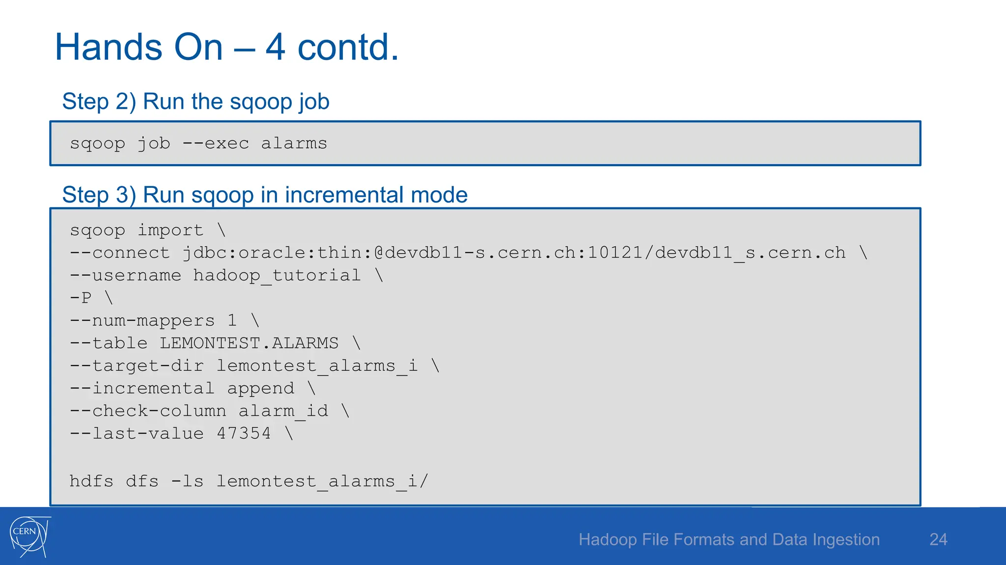 Hands On – 4 contd.
Step 2) Run the sqoop job
Step 3) Run sqoop in incremental mode
24
Hadoop File Formats and Data Ingestion
sqoop import 
--connect jdbc:oracle:thin:@devdb11-s.cern.ch:10121/devdb11_s.cern.ch 
--username hadoop_tutorial 
-P 
--num-mappers 1 
--table LEMONTEST.ALARMS 
--target-dir lemontest_alarms_i 
--incremental append 
--check-column alarm_id 
--last-value 47354 
hdfs dfs -ls lemontest_alarms_i/
sqoop job --exec alarms
 