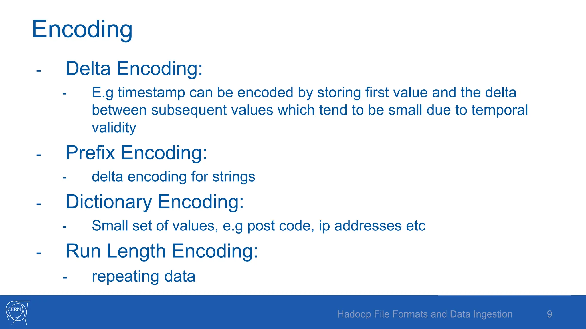 Encoding
- Delta Encoding:
- E.g timestamp can be encoded by storing first value and the delta
between subsequent values which tend to be small due to temporal
validity
- Prefix Encoding:
- delta encoding for strings
- Dictionary Encoding:
- Small set of values, e.g post code, ip addresses etc
- Run Length Encoding:
- repeating data
9
Hadoop File Formats and Data Ingestion
 