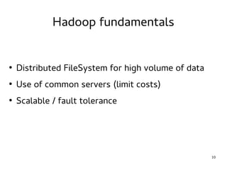 10 
Hadoop fundamentals 
● Distributed FileSystem for high volume of data 
● Use of common servers (limit costs) 
● Scalable / fault tolerance 
 
