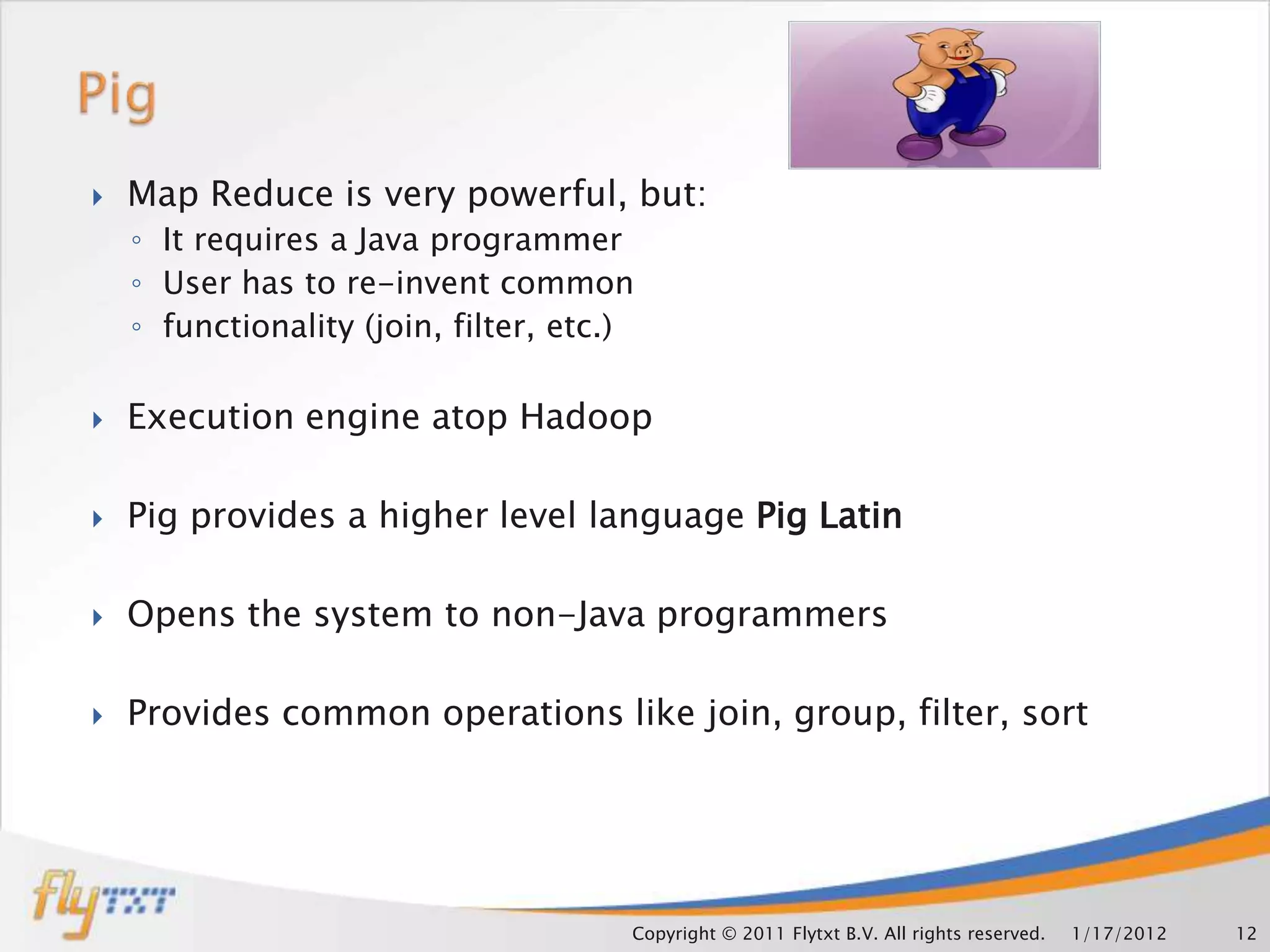    Map Reduce is very powerful, but:
    ◦ It requires a Java programmer
    ◦ User has to re-invent common
    ◦ functionality (join, filter, etc.)

   Execution engine atop Hadoop

   Pig provides a higher level language Pig Latin

   Opens the system to non-Java programmers

   Provides common operations like join, group, filter, sort




                                       Copyright © 2011 Flytxt B.V. All rights reserved.   1/17/2012   12
 