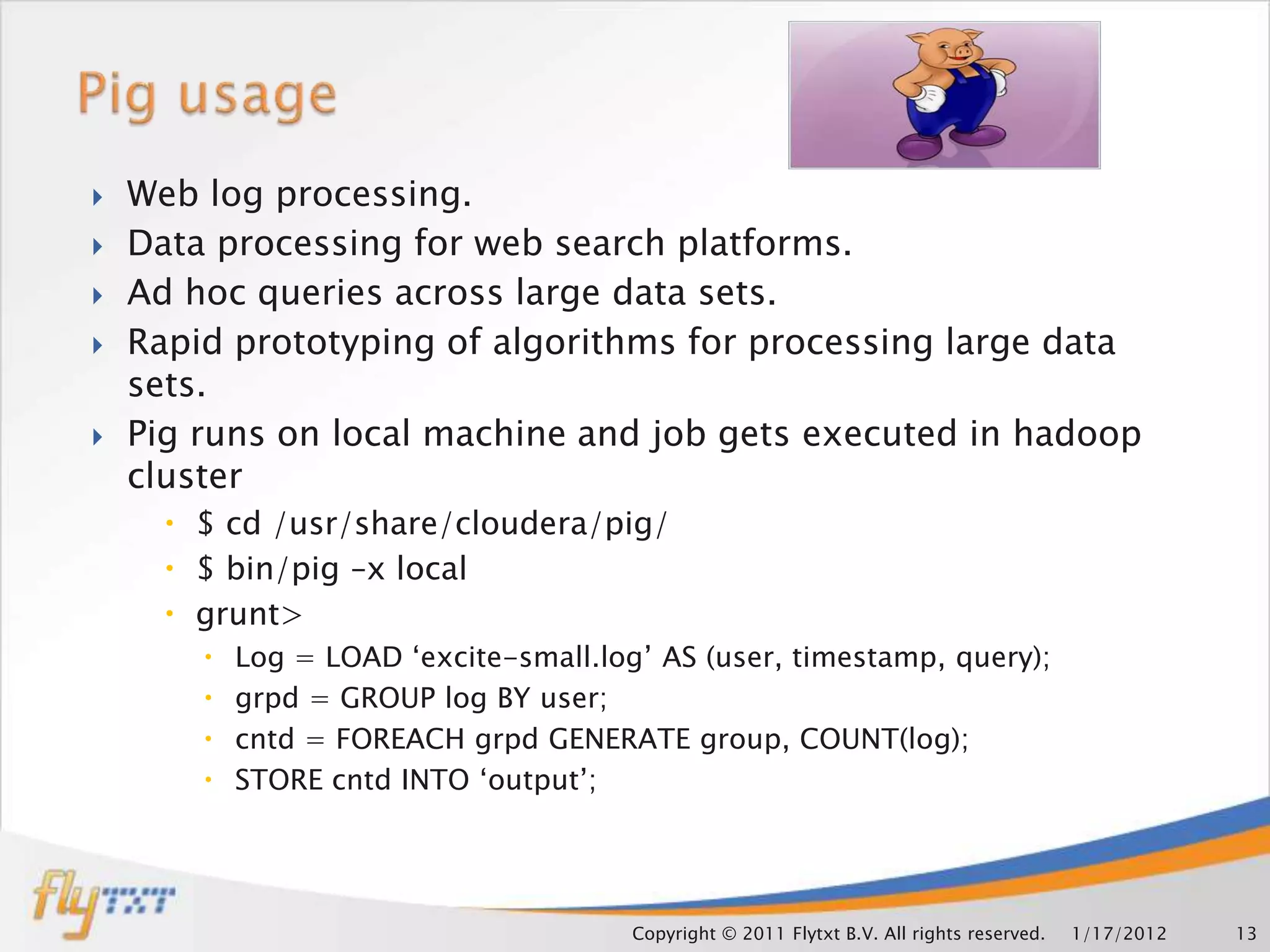   Web log processing.
   Data processing for web search platforms.
   Ad hoc queries across large data sets.
   Rapid prototyping of algorithms for processing large data
    sets.
   Pig runs on local machine and job gets executed in hadoop
    cluster
       $ cd /usr/share/cloudera/pig/
       $ bin/pig –x local
       grunt>
           Log = LOAD ‘excite-small.log’ AS (user, timestamp, query);
           grpd = GROUP log BY user;
           cntd = FOREACH grpd GENERATE group, COUNT(log);
           STORE cntd INTO ‘output’;




                                        Copyright © 2011 Flytxt B.V. All rights reserved.   1/17/2012   13
 