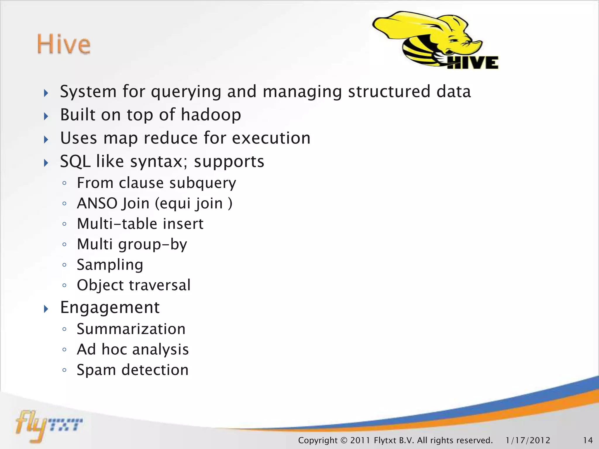    System for querying and managing structured data
   Built on top of hadoop
   Uses map reduce for execution
   SQL like syntax; supports
    ◦   From clause subquery
    ◦   ANSO Join (equi join )
    ◦   Multi-table insert
    ◦   Multi group-by
    ◦   Sampling
    ◦   Object traversal
   Engagement
    ◦ Summarization
    ◦ Ad hoc analysis
    ◦ Spam detection



                                 Copyright © 2011 Flytxt B.V. All rights reserved.   1/17/2012   14
 