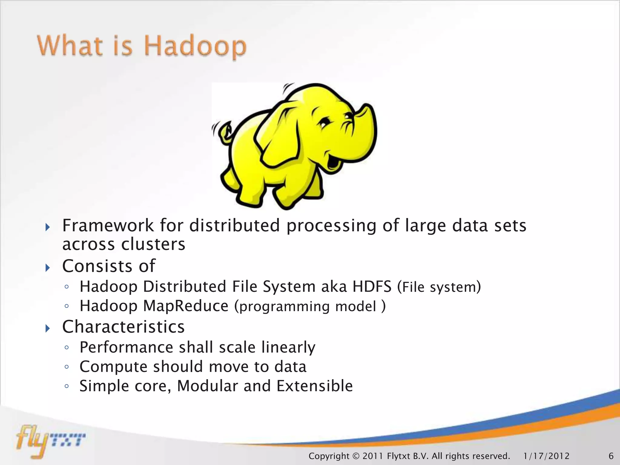    Framework for distributed processing of large data sets
    across clusters
   Consists of
    ◦ Hadoop Distributed File System aka HDFS (File system)
    ◦ Hadoop MapReduce (programming model )
   Characteristics
    ◦ Performance shall scale linearly
    ◦ Compute should move to data
    ◦ Simple core, Modular and Extensible



                                    Copyright © 2011 Flytxt B.V. All rights reserved.   1/17/2012   6
 