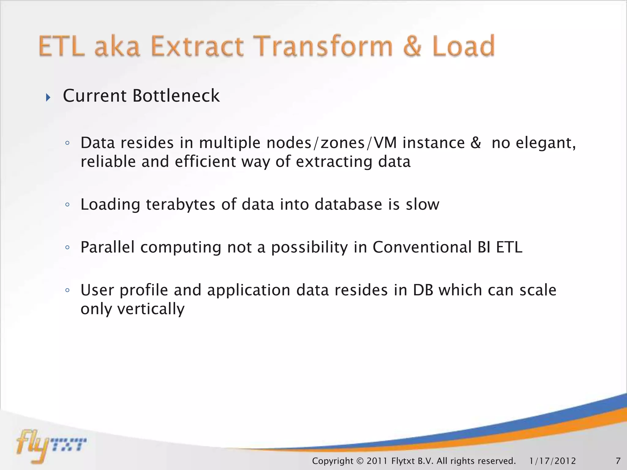    Current Bottleneck

    ◦ Data resides in multiple nodes/zones/VM instance & no elegant,
      reliable and efficient way of extracting data

    ◦ Loading terabytes of data into database is slow

    ◦ Parallel computing not a possibility in Conventional BI ETL

    ◦ User profile and application data resides in DB which can scale
      only vertically




                                    Copyright © 2011 Flytxt B.V. All rights reserved.   1/17/2012   7
 