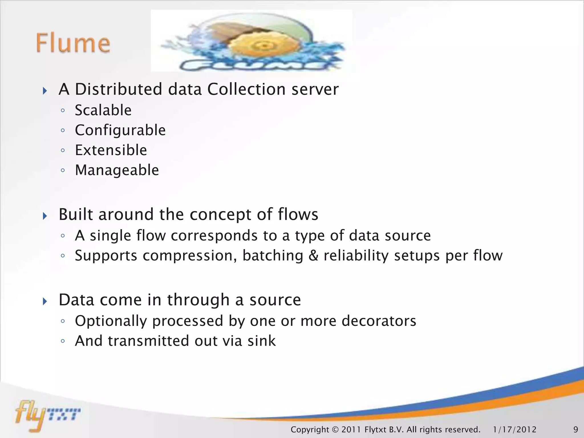   A Distributed data Collection server
    ◦   Scalable
    ◦   Configurable
    ◦   Extensible
    ◦   Manageable


   Built around the concept of flows
    ◦ A single flow corresponds to a type of data source
    ◦ Supports compression, batching & reliability setups per flow


   Data come in through a source
    ◦ Optionally processed by one or more decorators
    ◦ And transmitted out via sink




                                    Copyright © 2011 Flytxt B.V. All rights reserved.   1/17/2012   9
 