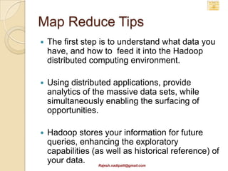 Map Reduce Tips
   The first step is to understand what data you
    have, and how to feed it into the Hadoop
    distributed computing environment.

   Using distributed applications, provide
    analytics of the massive data sets, while
    simultaneously enabling the surfacing of
    opportunities.

   Hadoop stores your information for future
    queries, enhancing the exploratory
    capabilities (as well as historical reference) of
    your data.     Rajesh.nadipalli@gmail.com
 