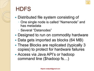 HDFS
   Distributed file system consisting of
    ◦ One single node is called “Namenode” and
      has metadata
    ◦ Several “Datanodes”
 Designed to run on commodity hardware
 Data gets imported as blocks (64 MB)
 These Blocks are replicated (typically 3
  copies) to protect for hardware failures
 Access via Java API’s or hadoop
  command line ($hadoop fs…)

                  Rajesh.nadipalli@gmail.com
 