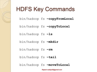 HBase
   Distributed, column-oriented database
    (NoSQL)
   Failure-tolerant
   Low latency
   HDFS aware
   Access via Java APIs or REST APIs
   It is not a replacement for RDBMS
   Recommended to use Hbase when
    ◦ Data is searched by key (or range)
    ◦ Data does not conform to a schema (for
      instance if you have attributes that change by
      record).
                  Rajesh.nadipalli@gmail.com
 