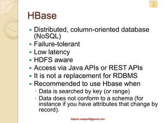 Hbase Architecture
                           Zookeeper

                                                Avatar
              Hbase
                                              (Failover of
              Master
                                                master)
    Region       Region                  Region              Region
    Server       Server                  Server              Server



    Zookeeper maintains quorum and knows which server
     is the master
    Master keeps track of regions and region servers
    Region servers store table regions

                       Rajesh.nadipalli@gmail.com
 