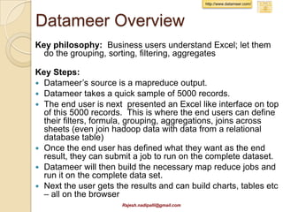 Pentaho Data Integration
 Pentaho is considered as “strong
  performer” by Forrestor (Feb 2012)
 It makes building MapReduce easy via
  it’s Data Integration IDE.
 It can read/write to HDFS, run map
  reduce and Pig scripts
 The IDE has several standard
  connectors, transformation, and allows
  custom java code
 http://www.pentaho.com/big-data/
              Rajesh.nadipalli@gmail.com
 