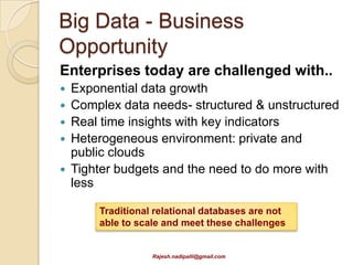 Big Data - Business
Opportunity
Enterprises today are challenged with..
   Exponential data growth
   Complex data needs- structured & unstructured
   Real time insights with key indicators
   Heterogeneous environment: private and
    public clouds
   Tighter budgets and the need to do more with
    less

        Traditional relational databases are not
        able to scale and meet these challenges


                   Rajesh.nadipalli@gmail.com
 