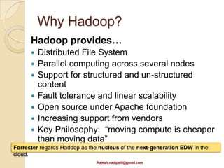 Why Hadoop?
      Hadoop provides…
         Distributed File System
         Parallel computing across several nodes
         Support for structured and un-structured
          content
         Fault tolerance and linear scalability
         Open source under Apache foundation
         Increasing support from vendors
         Key Philosophy: “moving compute is cheaper
          than moving data”
Forrester regards Hadoop as the nucleus of the next-generation EDW in the
cloud.
                               Rajesh.nadipalli@gmail.com
 