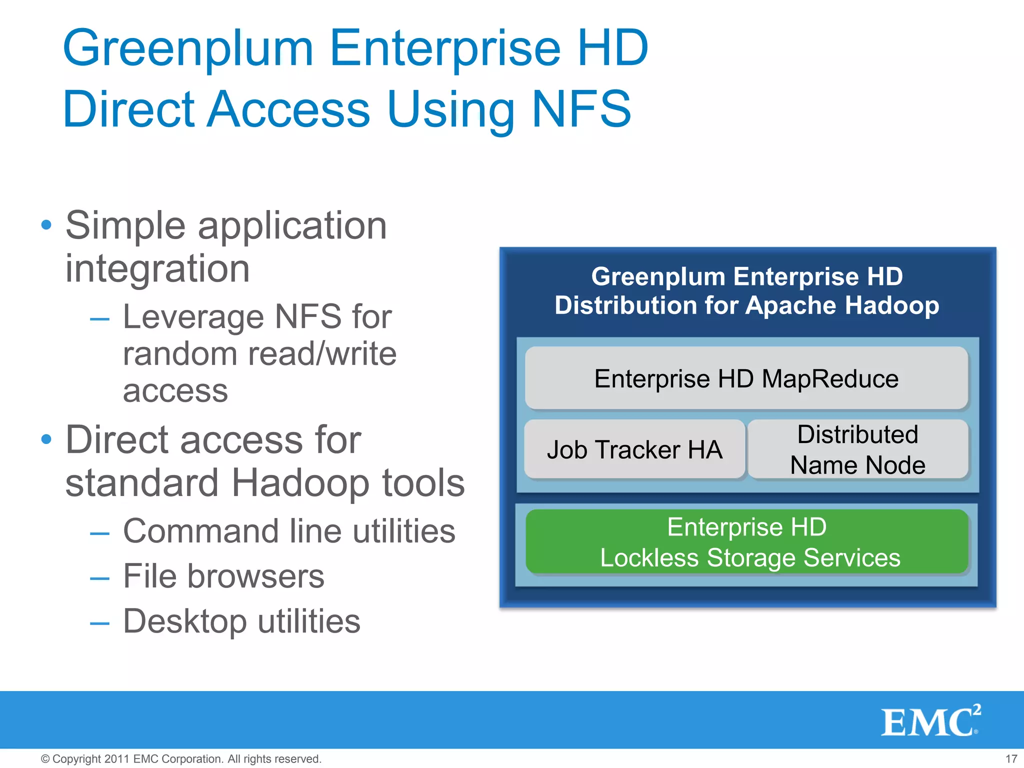 Greenplum Enterprise HD
   Direct Access Using NFS

• Simple application
  integration                                               Greenplum Enterprise HD
                                                         Distribution for Apache Hadoop
         – Leverage NFS for
           random read/write
                                                            Enterprise HD MapReduce
           access
• Direct access for                                      Job Tracker HA
                                                                            Distributed
                                                                            Name Node
  standard Hadoop tools
         – Command line utilities                                  Enterprise HD
                                                             Lockless Storage Services
         – File browsers
         – Desktop utilities


© Copyright 2011 EMC Corporation. All rights reserved.                                    17
 