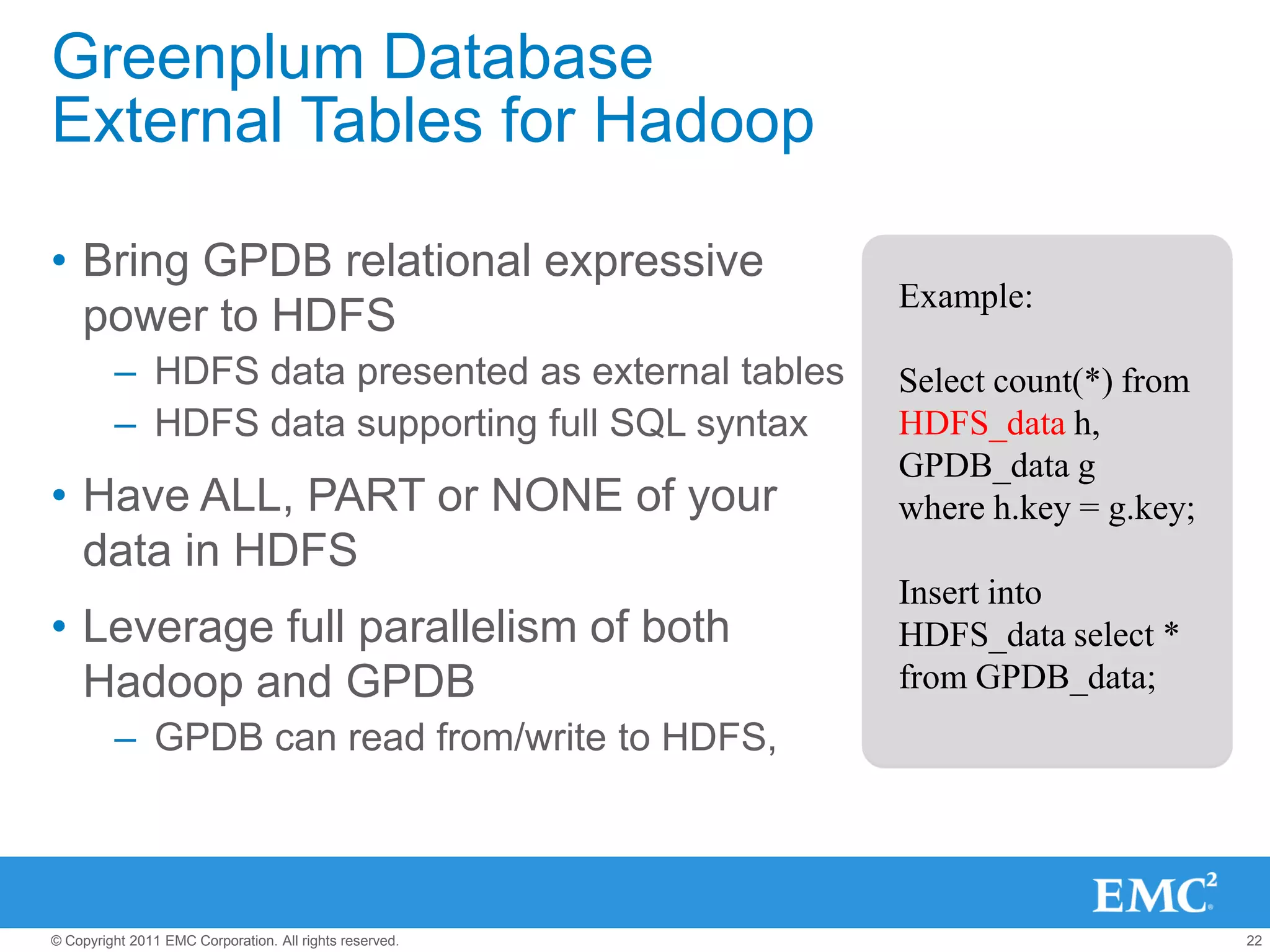 Greenplum Database
External Tables for Hadoop

• Bring GPDB relational expressive
                                                         Example:
  power to HDFS
         – HDFS data presented as external tables        Select count(*) from
         – HDFS data supporting full SQL syntax          HDFS_data h,
                                                         GPDB_data g
• Have ALL, PART or NONE of your                         where h.key = g.key;
  data in HDFS
                                                         Insert into
• Leverage full parallelism of both                      HDFS_data select *
  Hadoop and GPDB                                        from GPDB_data;
         – GPDB can read from/write to HDFS,




© Copyright 2011 EMC Corporation. All rights reserved.                          22
 