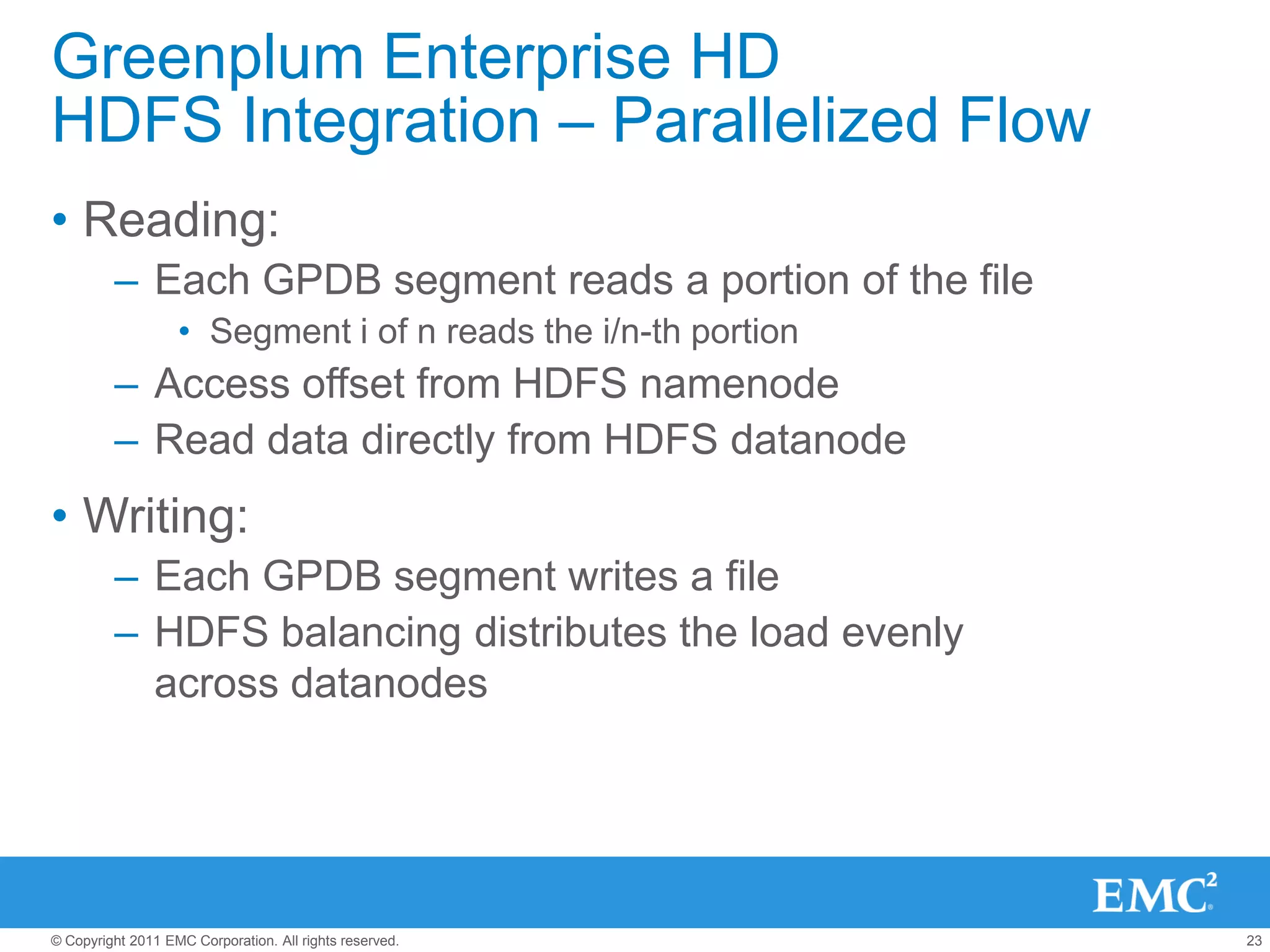 Greenplum Enterprise HD
HDFS Integration – Parallelized Flow
• Reading:
         – Each GPDB segment reads a portion of the file
                   • Segment i of n reads the i/n-th portion
         – Access offset from HDFS namenode
         – Read data directly from HDFS datanode
• Writing:
         – Each GPDB segment writes a file
         – HDFS balancing distributes the load evenly
           across datanodes




© Copyright 2011 EMC Corporation. All rights reserved.         23
 