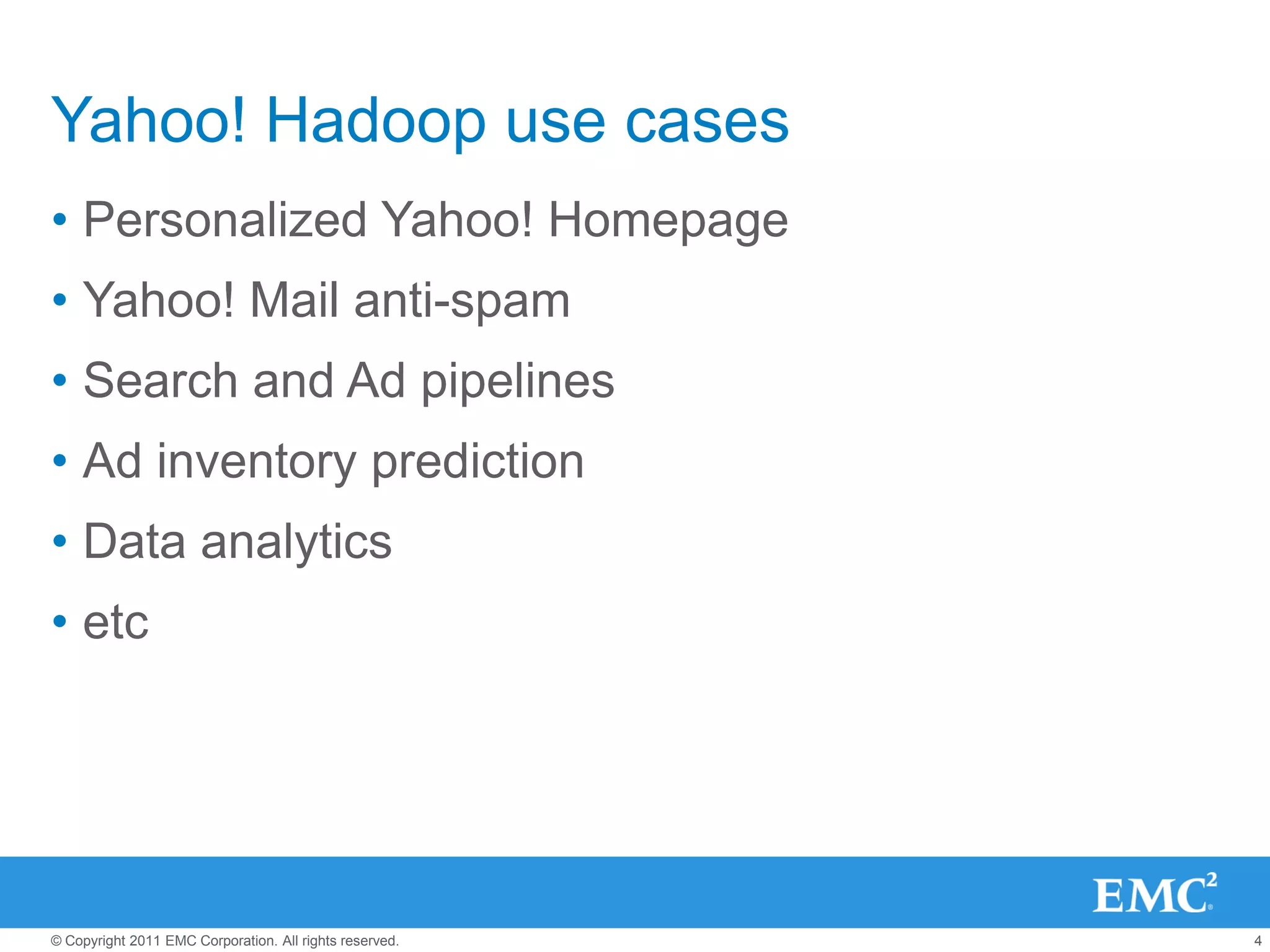 Yahoo! Hadoop use cases
• Personalized Yahoo! Homepage
• Yahoo! Mail anti-spam
• Search and Ad pipelines
• Ad inventory prediction
• Data analytics
• etc




© Copyright 2011 EMC Corporation. All rights reserved.   4
 