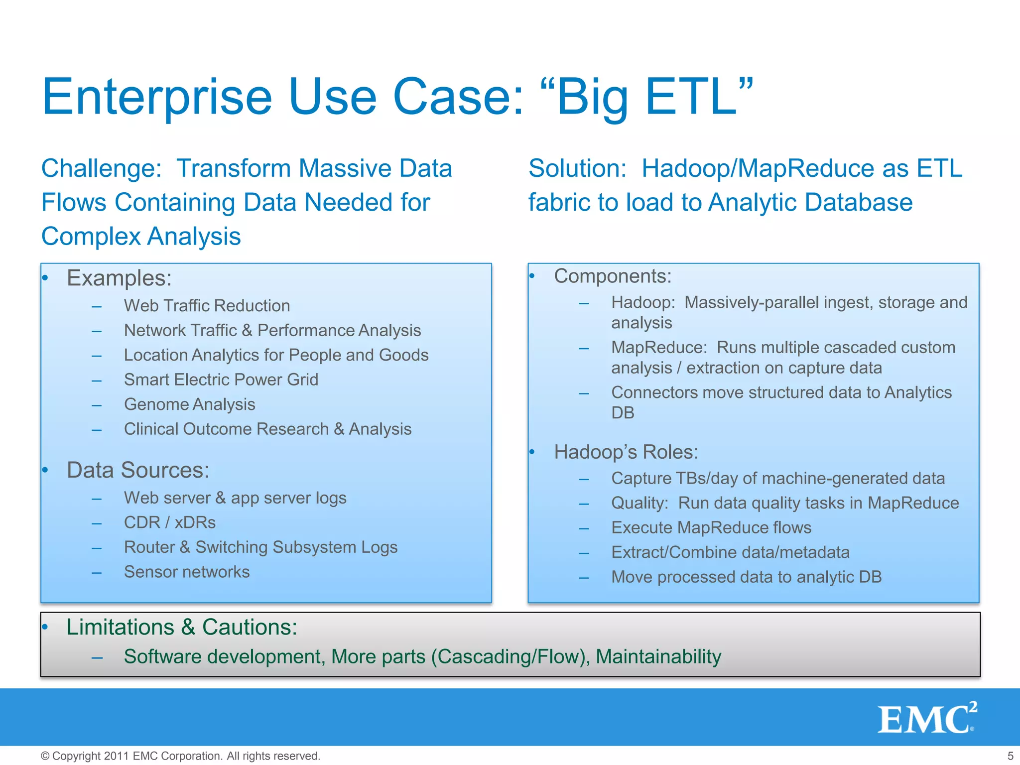 Enterprise Use Case: “Big ETL”
Challenge: Transform Massive Data                          Solution: Hadoop/MapReduce as ETL
Flows Containing Data Needed for                           fabric to load to Analytic Database
Complex Analysis
• Examples:                                                • Components:
         –      Web Traffic Reduction                            –   Hadoop: Massively-parallel ingest, storage and
         –      Network Traffic & Performance Analysis               analysis
         –      Location Analytics for People and Goods          –   MapReduce: Runs multiple cascaded custom
                                                                     analysis / extraction on capture data
         –      Smart Electric Power Grid
                                                                 –   Connectors move structured data to Analytics
         –      Genome Analysis                                      DB
         –      Clinical Outcome Research & Analysis
                                                           • Hadoop’s Roles:
• Data Sources:                                                  –   Capture TBs/day of machine-generated data
         –      Web server & app server logs                     –   Quality: Run data quality tasks in MapReduce
         –      CDR / xDRs                                       –   Execute MapReduce flows
         –      Router & Switching Subsystem Logs                –   Extract/Combine data/metadata
         –      Sensor networks                                  –   Move processed data to analytic DB


• Limitations & Cautions:
         –     Software development, More parts (Cascading/Flow), Maintainability



© Copyright 2011 EMC Corporation. All rights reserved.                                                                5
 