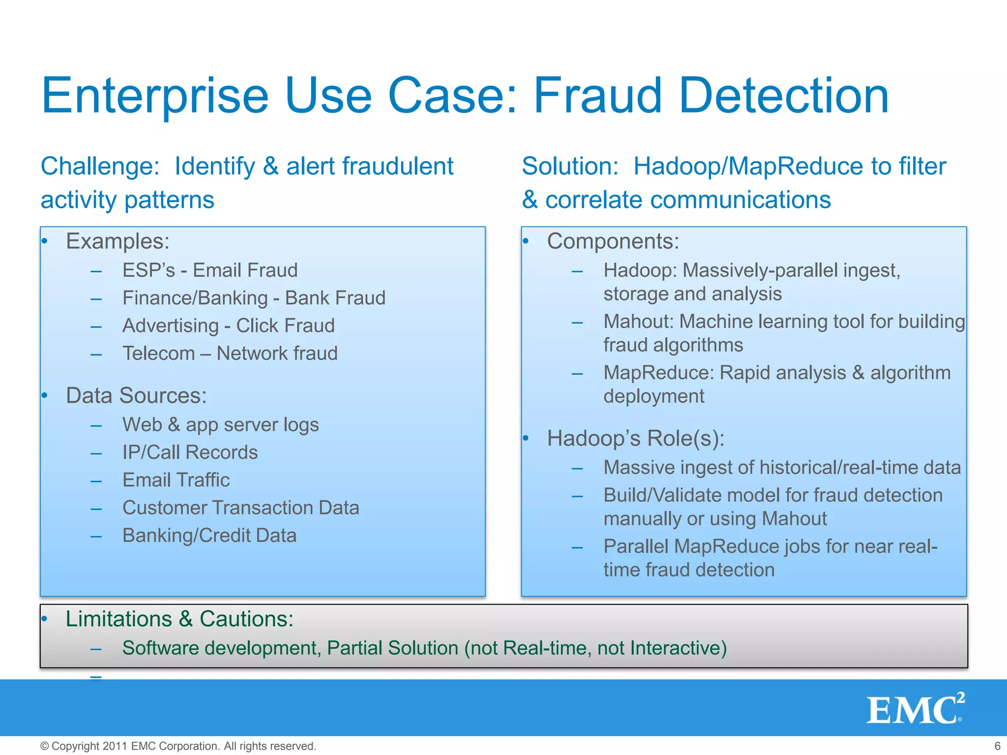 Enterprise Use Case: Fraud Detection
Challenge: Identify & alert fraudulent                       Solution: Hadoop/MapReduce to filter
activity patterns                                            & correlate communications
• Examples:                                                  • Components:
         –      ESP’s - Email Fraud                                –   Hadoop: Massively-parallel ingest,
         –      Finance/Banking - Bank Fraud                           storage and analysis
         –      Advertising - Click Fraud                          –   Mahout: Machine learning tool for building
         –      Telecom – Network fraud                                fraud algorithms
                                                                   –   MapReduce: Rapid analysis & algorithm
• Data Sources:                                                        deployment
         –      Web & app server logs
                                                             • Hadoop’s Role(s):
         –      IP/Call Records
                                                                   –   Massive ingest of historical/real-time data
         –      Email Traffic
                                                                   –   Build/Validate model for fraud detection
         –      Customer Transaction Data
                                                                       manually or using Mahout
         –      Banking/Credit Data
                                                                   –   Parallel MapReduce jobs for near real-
                                                                       time fraud detection

• Limitations & Cautions:
         –     Software development, Partial Solution (not Real-time, not Interactive)
         –


© Copyright 2011 EMC Corporation. All rights reserved.                                                               6
 