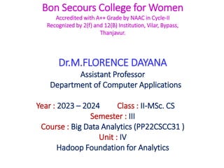 Bon Secours College for Women
Accredited with A++ Grade by NAAC in Cycle-II
Recognized by 2(f) and 12(B) Institution, Vilar, Bypass,
Thanjavur.
Dr.M.FLORENCE DAYANA
Assistant Professor
Department of Computer Applications
Year : 2023 – 2024 Class : II-MSc. CS
Semester : III
Course : Big Data Analytics (PP22CSCC31 )
Unit : IV
Hadoop Foundation for Analytics
 