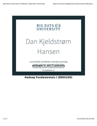 Dan Kjeldstrøm
Hansen
successfully completed, received a passing
grade, and was awarded a Big Data
University Honor Code Certiﬁcate of
Completion in
Hadoop Fundamentals I (BD001EN)
NOVEMBER 15, 2015 | CERTIFICATE
Big Data University Certiﬁcate | Big Data University https://courses.bigdatauniversity.com/certiﬁcates...
1 of 1 11/12/2016 08:34 PM
 