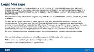 2
Legal Message
THE INFORMATION PROVIDED IN THIS PRESENTATION IS INTENDED TO BE GENERAL IN NATURE AND IS NOT
SPECIFIC GUIDANCE. RECOMMENDATIONS (INCLUDING POTENTIAL COST SAVINGS) ARE BASED UPON INTEL'S
EXPERIENCE AND ARE ESTIMATES ONLY. INTEL DOES NOT GUARANTEE OR WARRANT OTHERS WILL OBTAIN
SIMILAR RESULTS
This presentation is for informational purposes only. INTEL MAKES NO WARRANTIES, EXPRESS OR IMPLIED, IN THIS
SUMMARY.
Software and workloads used in performance tests may have been optimized for performance only on Intel
microprocessors. Performance tests, such as SYSmark and MobileMark, are measured using specific computer
systems, components, software, operations and functions. Any change to any of those factors may cause the results
to vary. You should consult other information and performance tests to assist you in fully evaluating your
contemplated purchases, including the performance of that product when combined with other products.
For more complete information about performance and benchmark results, visit www.intel.com/benchmarks
Intel and the Intel logo are trademarks of Intel Corporation in the U.S. and/or other countries.
* Other names and brands may be claimed as the property of others.
Copyright © 2016, Intel Corporation. All rights reserved.
 