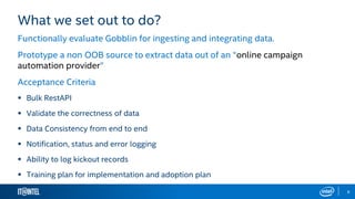 8
What we set out to do?
Functionally evaluate Gobblin for ingesting and integrating data.
Prototype a non OOB source to extract data out of an “online campaign
automation provider”
Acceptance Criteria
 Bulk RestAPI
 Validate the correctness of data
 Data Consistency from end to end
 Notification, status and error logging
 Ability to log kickout records
 Training plan for implementation and adoption plan
 