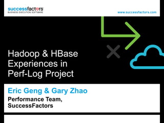 1 
Hadoop & HBase 
Experiences in 
Perf-Log Project 
Eric Geng & Gary Zhao 
Performance Team, Platform 11/24/2011 
 