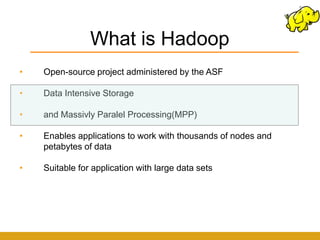 What is Hadoop
•   Open-source project administered by the ASF

•   Data Intensive Storage

•   and Massivly Paralel Processing(MPP)

•   Enables applications to work with thousands of nodes and
    petabytes of data

•   Suitable for application with large data sets
 