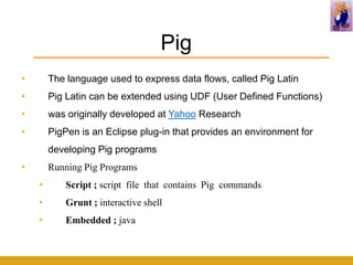 Pig
•       The language used to express data flows, called Pig Latin
•       Pig Latin can be extended using UDF (User Defined Functions)
•       was originally developed at Yahoo Research
•       PigPen is an Eclipse plug-in that provides an environment for
        developing Pig programs
•       Running Pig Programs
    •       Script ; script file that contains Pig commands
    •       Grunt ; interactive shell
    •       Embedded ; java
 