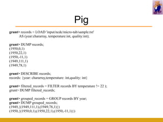 Pig
grunt> records = LOAD 'input/ncdc/micro-tab/sample.txt'
      AS (year:chararray, temperature:int, quality:int);

grunt> DUMP records;
(1950,0,1)
(1950,22,1)
(1950,-11,1)
(1949,111,1)
(1949,78,1)

grunt> DESCRIBE records;
records: {year: chararray,temperature: int,quality: int}

grunt> filtered_records = FILTER records BY temperature != 22 );
grunt> DUMP filtered_records;

grunt> grouped_records = GROUP records BY year;
grunt> DUMP grouped_records;
(1949,{(1949,111,1),(1949,78,1)})
(1950,{(1950,0,1),(1950,22,1),(1950,-11,1)})
 