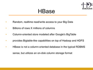 HBase
•   Random, realtime read/write access to your Big Data

•   Billions of rows X millions of columns

•   Column-oriented store modeled after Google's BigTable

•   provides Bigtable-like capabilities on top of Hadoop and HDFS

•   HBase is not a column-oriented database in the typical RDBMS

    sense, but utilizes an on-disk column storage format
 