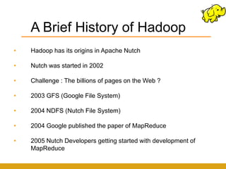 A Brief History of Hadoop
•   Hadoop has its origins in Apache Nutch

•   Nutch was started in 2002

•   Challenge : The billions of pages on the Web ?

•   2003 GFS (Google File System)

•   2004 NDFS (Nutch File System)

•   2004 Google published the paper of MapReduce

•   2005 Nutch Developers getting started with development of
    MapReduce
 