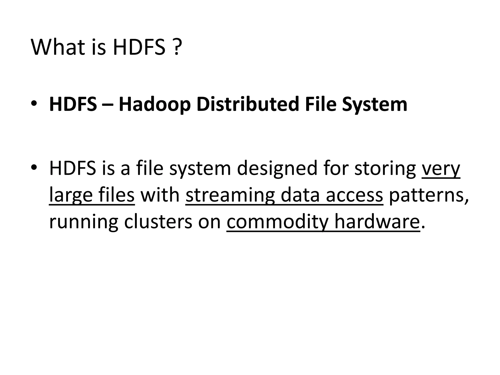 What is HDFS ?
• HDFS – Hadoop Distributed File System
• HDFS is a file system designed for storing very
large files with streaming data access patterns,
running clusters on commodity hardware.

 