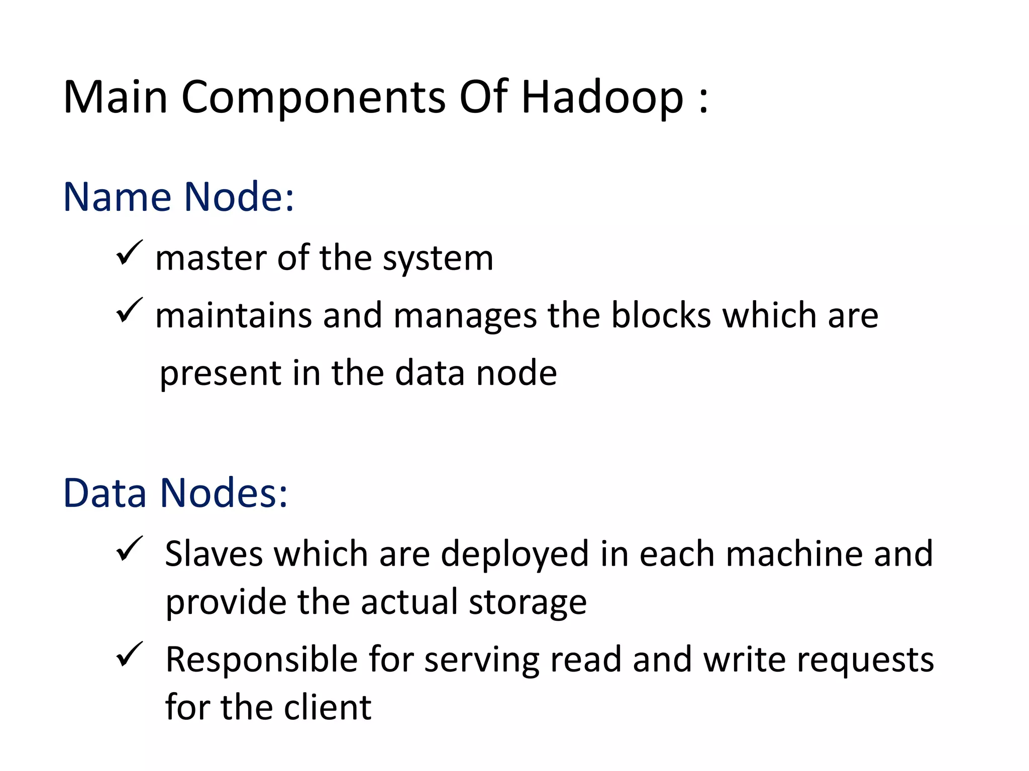 Main Components Of Hadoop :
Name Node:
 master of the system
 maintains and manages the blocks which are
present in the data node

Data Nodes:
 Slaves which are deployed in each machine and
provide the actual storage
 Responsible for serving read and write requests
for the client

 