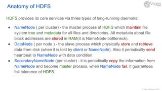 © Vigen Sahakyan 2016
Anatomy of HDFS
HDFS provides its core services via three types of long-running daemons:
● NameNode ( per cluster) - the master process of HDFS which maintain file
system tree and metadata for all files and directories. All metadata about file
block addresses are stored in RAM(it is NameNode bottleneck).
● DataNode ( per node ) - the slave process which physically store and retrieve
data from disk (when it is told by client or NameNode). Also it periodically send
heartbeat to NameNode with data condition.
● SecondaryNameNode (per cluster) - it is periodically copy the information from
NameNode and become master process, when NameNode fail. It guarantees
fail tolerance of HDFS.
 