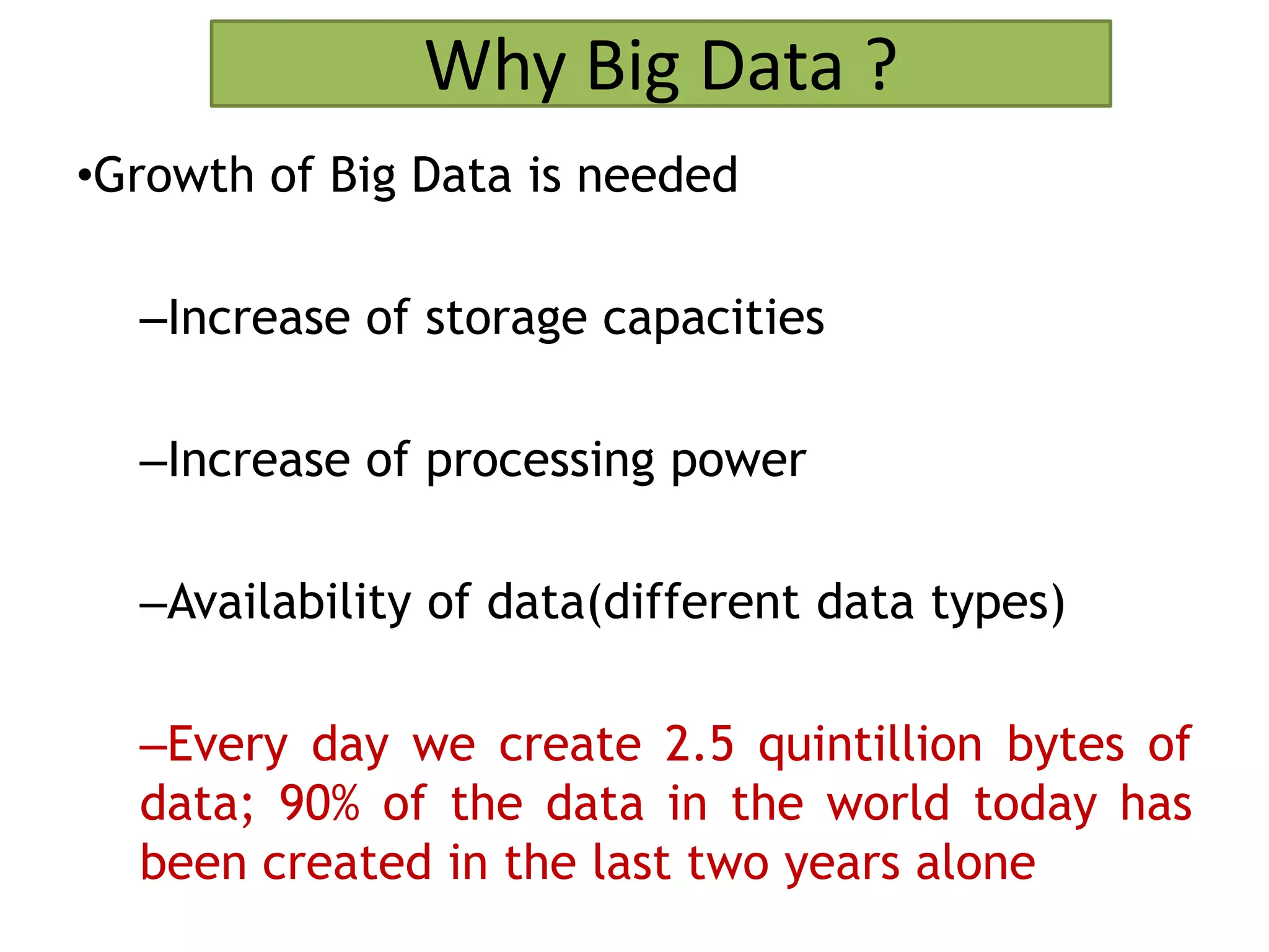 Why Big Data ?
•Growth of Big Data is needed
–Increase of storage capacities
–Increase of processing power
–Availability of data(different data types)
–Every day we create 2.5 quintillion bytes of
data; 90% of the data in the world today has
been created in the last two years alone
 