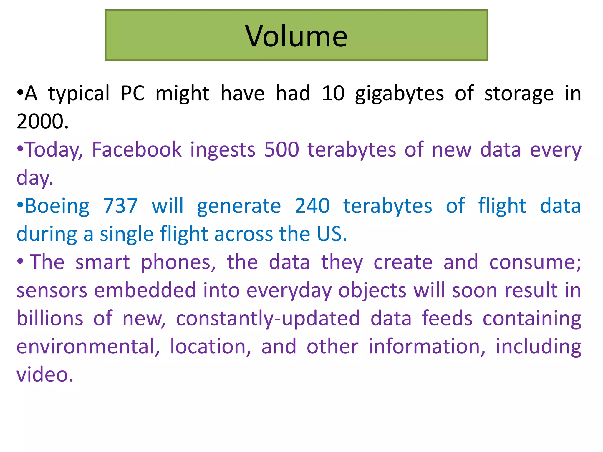 Volume
•A typical PC might have had 10 gigabytes of storage in
2000.
•Today, Facebook ingests 500 terabytes of new data every
day.
•Boeing 737 will generate 240 terabytes of flight data
during a single flight across the US.
• The smart phones, the data they create and consume;
sensors embedded into everyday objects will soon result in
billions of new, constantly-updated data feeds containing
environmental, location, and other information, including
video.
 
