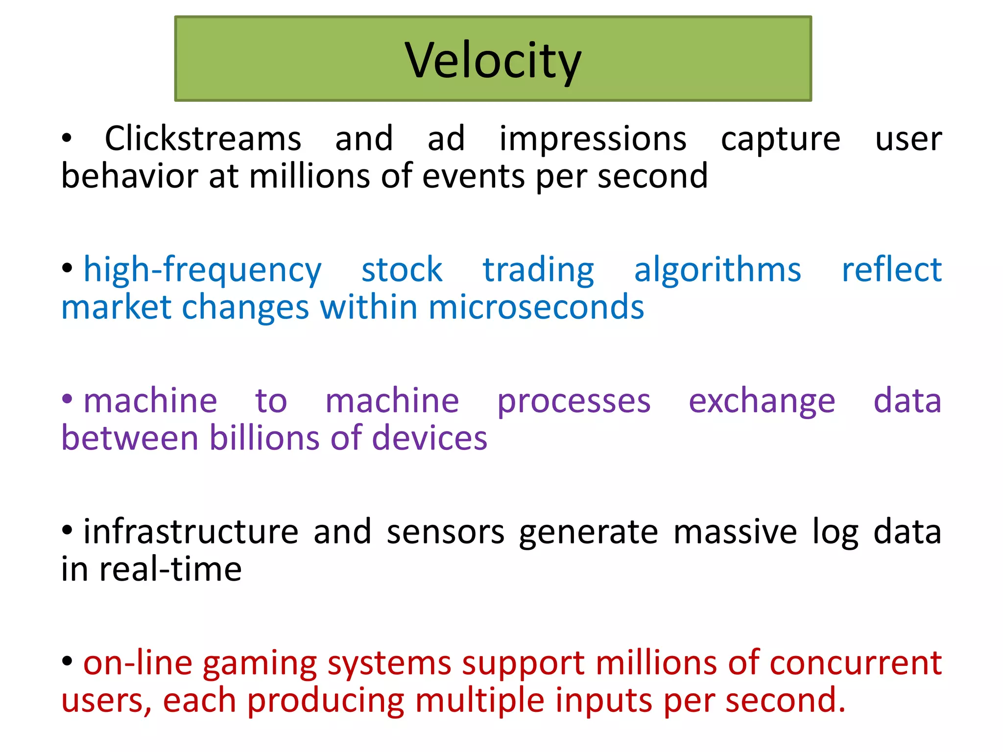 Velocity
• Clickstreams and ad impressions capture user
behavior at millions of events per second
• high-frequency stock trading algorithms reflect
market changes within microseconds
• machine to machine processes exchange data
between billions of devices
• infrastructure and sensors generate massive log data
in real-time
• on-line gaming systems support millions of concurrent
users, each producing multiple inputs per second.
 