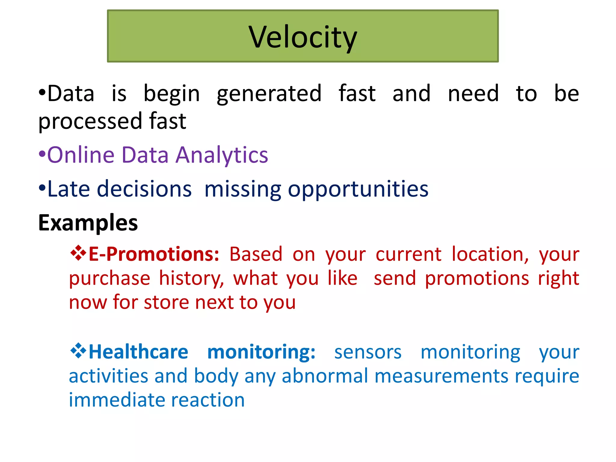 Velocity
•Data is begin generated fast and need to be
processed fast
•Online Data Analytics
•Late decisions missing opportunities
Examples
E-Promotions: Based on your current location, your
purchase history, what you like send promotions right
now for store next to you
Healthcare monitoring: sensors monitoring your
activities and body any abnormal measurements require
immediate reaction
 