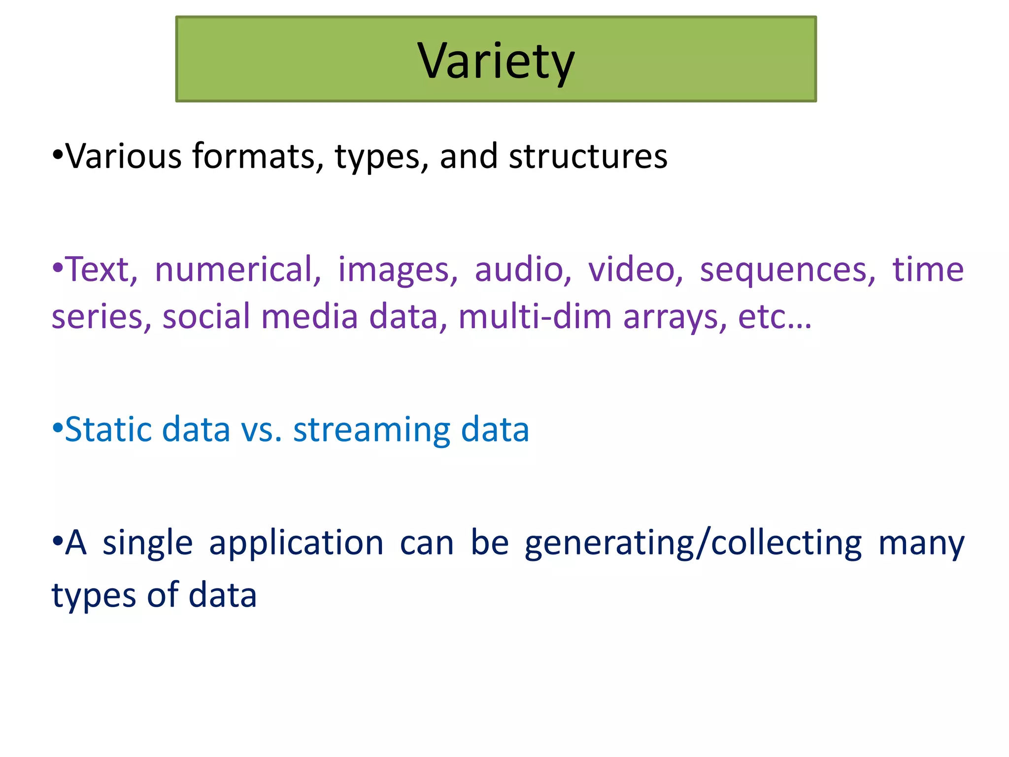 Variety
•Various formats, types, and structures
•Text, numerical, images, audio, video, sequences, time
series, social media data, multi-dim arrays, etc…
•Static data vs. streaming data
•A single application can be generating/collecting many
types of data
 